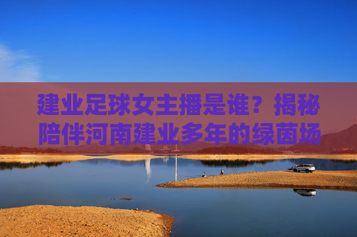 建业足球女主播是谁？揭秘陪伴河南建业多年的绿茵场之声，建业足球女主播，揭秘陪伴河南建业多年的绿茵场之声