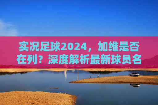实况足球2024，加维是否在列？深度解析最新球员名单与获取方式