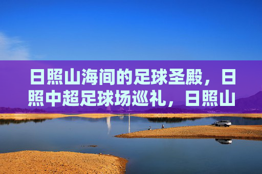 日照山海间的足球圣殿，日照中超足球场巡礼，日照山海足球圣殿巡礼