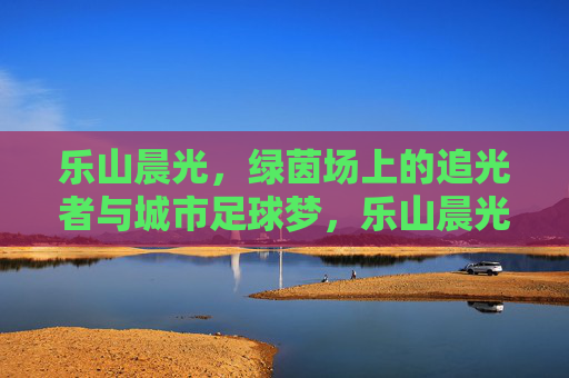 乐山晨光，绿茵场上的追光者与城市足球梦，乐山晨光，绿茵追光者与城市足球梦