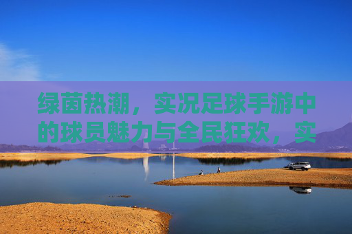 绿茵热潮，实况足球手游中的球员魅力与全民狂欢，实况足球手游，绿茵热潮的球员魅力与全民狂欢