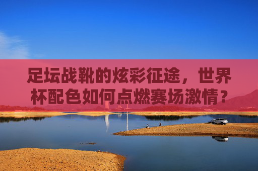 足坛战靴的炫彩征途，世界杯配色如何点燃赛场激情？足坛战靴世界杯配色，炫彩征途点燃赛场激情