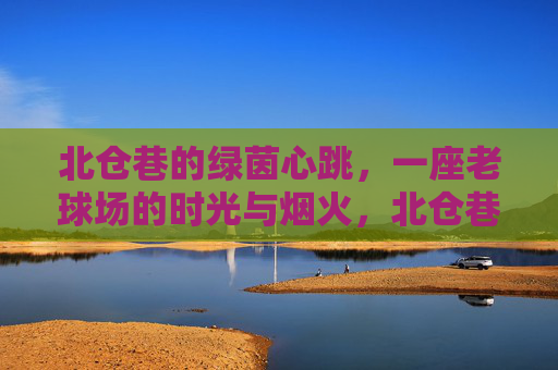 北仓巷的绿茵心跳,一座老球场的时光与烟火,北仓巷老球场的绿茵心跳与烟火时光 北仓巷的绿茵心跳,一座老球场的时光与烟火,北仓巷老球场的绿茵心跳与烟火时光