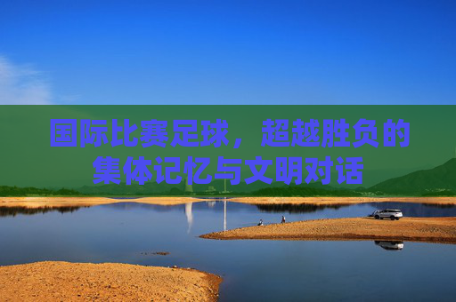 国际比赛足球,超越胜负的集体记忆与文明对话 国际比赛足球,超越胜负的集体记忆与文明对话