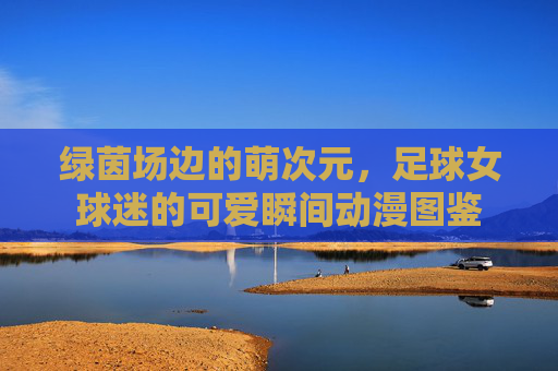 绿茵场边的萌次元，足球女球迷的可爱瞬间动漫图鉴