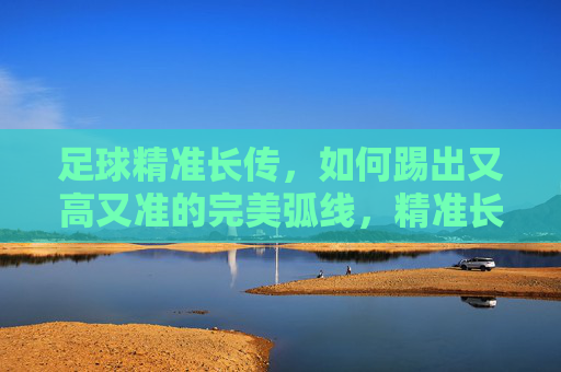 足球精准长传，如何踢出又高又准的完美弧线，精准长传技巧，踢出足球高准完美弧线