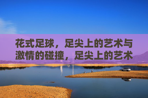 花式足球，足尖上的艺术与激情的碰撞，足尖上的艺术与激情碰撞