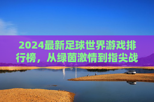 2024最新足球世界游戏排行榜，从绿茵激情到指尖战术，哪款才是你的本命？