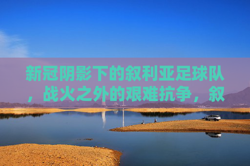 新冠阴影下的叙利亚足球队，战火之外的艰难抗争，叙利亚足球队，新冠阴影与战火之外的艰难抗争