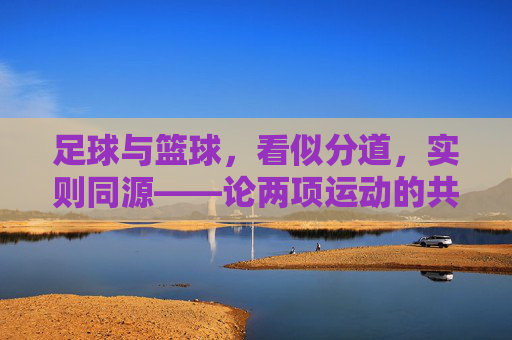 足球与篮球，看似分道，实则同源——论两项运动的共通与差异