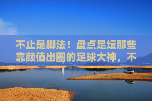 不止是脚法！盘点足坛那些靠颜值出圈的足球大神，不止脚法！足坛颜值圈粉大神