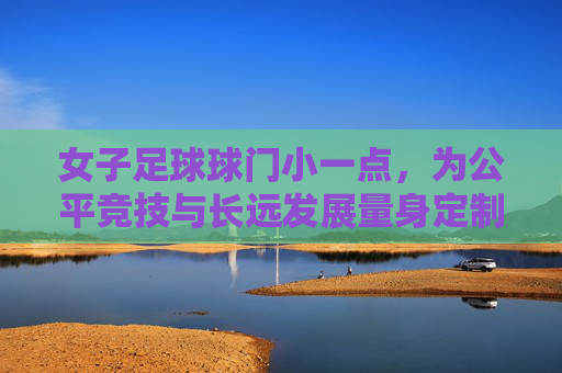 女子足球球门小一点，为公平竞技与长远发展量身定制，女子足球球门调整，公平竞技与长远发展的量身定制