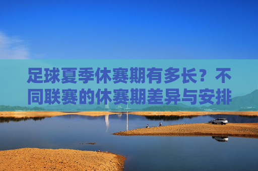 足球夏季休赛期有多长？不同联赛的休赛期差异与安排解析，足球夏季休赛期时长与不同联赛差异安排解析