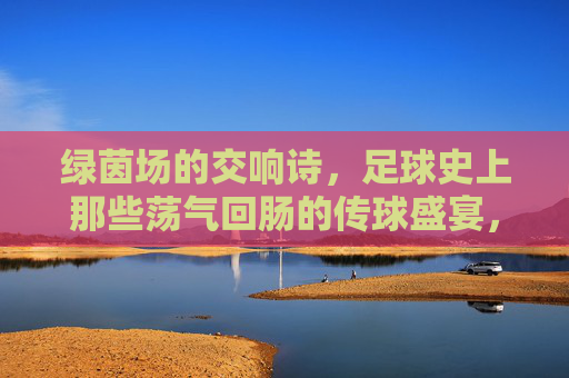 绿茵场的交响诗，足球史上那些荡气回肠的传球盛宴，绿茵交响诗，足球史上荡气回肠的传球盛宴
