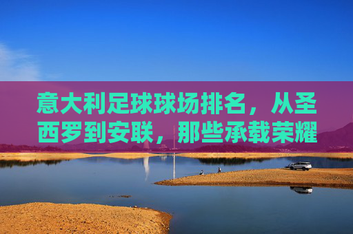 意大利足球球场排名，从圣西罗到安联，那些承载荣耀的绿茵圣地，意大利荣耀绿茵圣地，从圣西罗到安联