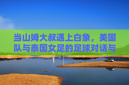 当山姆大叔遇上白象，美国队与泰国女足的足球对话与启示，山姆大叔与白象的足球对话，一场跨文化的启示