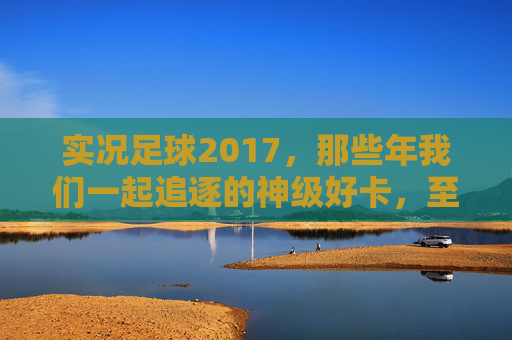 实况足球2017，那些年我们一起追逐的神级好卡，至今仍是回忆杀！