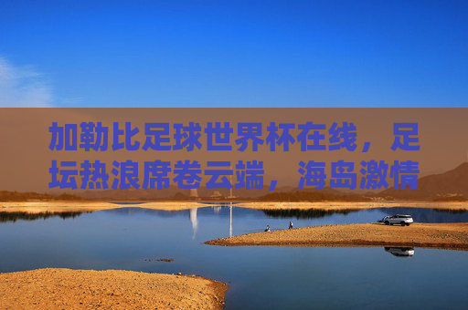 加勒比足球世界杯在线，足坛热浪席卷云端，海岛激情点燃全球，加勒比足球世界杯云端燃情，海岛热浪席卷全球