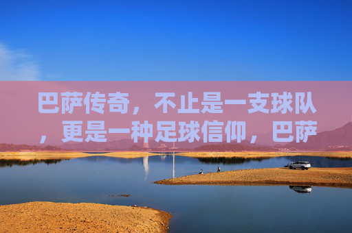 巴萨传奇，不止是一支球队，更是一种足球信仰，巴萨传奇，不止球队，是信仰