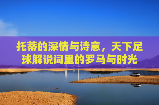 托蒂的深情与诗意，天下足球解说词里的罗马与时光