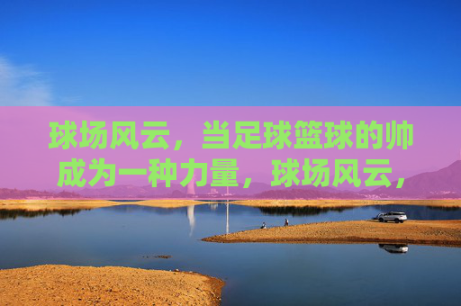 球场风云，当足球篮球的帅成为一种力量，球场风云，足球篮球的帅力觉醒