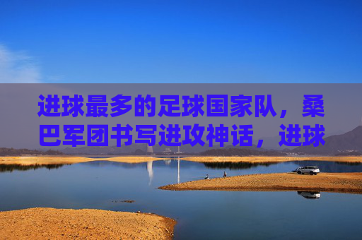 进球最多的足球国家队，桑巴军团书写进攻神话，进球最多的足球国家队，桑巴军团书写进攻神话