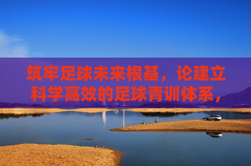 筑牢足球未来根基，论建立科学高效的足球青训体系，科学高效青训体系，筑牢足球未来根基
