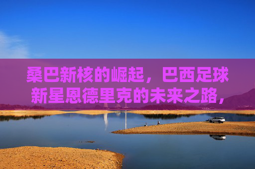桑巴新核的崛起，巴西足球新星恩德里克的未来之路，桑巴新核恩德里克的崛起与未来之路