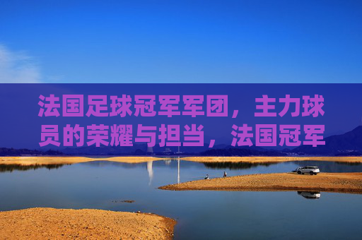 法国足球冠军军团，主力球员的荣耀与担当，法国冠军军团，主力球员的荣耀与担当