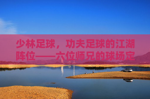少林足球，功夫足球的江湖阵位——六位师兄的球场定位与少林精神，少林足球，六师兄的江湖球场阵位与少林精神