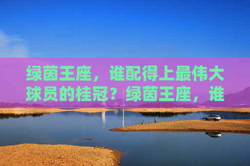 绿茵王座，谁配得上最伟大球员的桂冠？绿茵王座，谁配得上最伟大球员的桂冠？