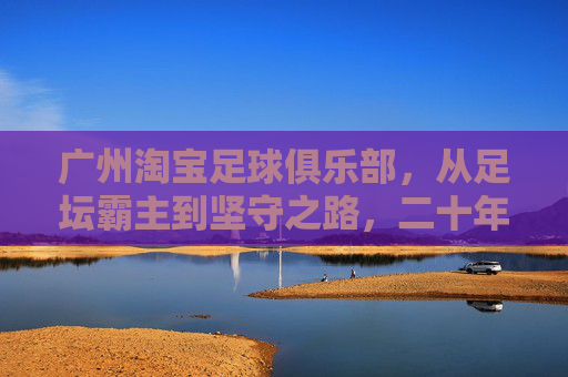 广州淘宝足球俱乐部，从足坛霸主到坚守之路，二十年风雨铸就足球城魂，广州淘宝足球俱乐部，二十年霸主坚守铸就足球城魂
