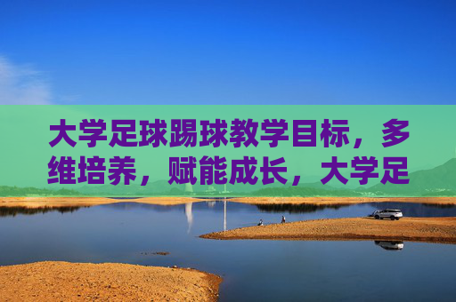 大学足球踢球教学目标，多维培养，赋能成长，大学足球教学目标，多维培养赋能成长