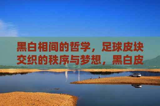 黑白相间的哲学，足球皮块交织的秩序与梦想，黑白皮块交织的哲学，秩序与梦想