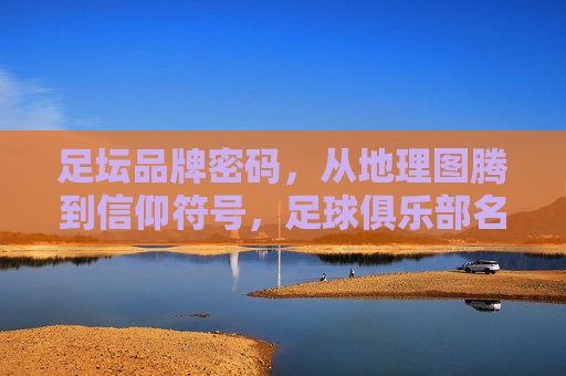 足坛品牌密码，从地理图腾到信仰符号，足球俱乐部名字的文化基因，从地理图腾到信仰符号，足坛品牌密码的文化基因解码