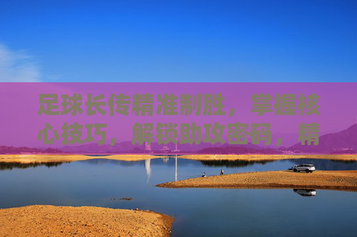 足球长传精准制胜，掌握核心技巧，解锁助攻密码，精准长传，解锁助攻密码的制胜技巧