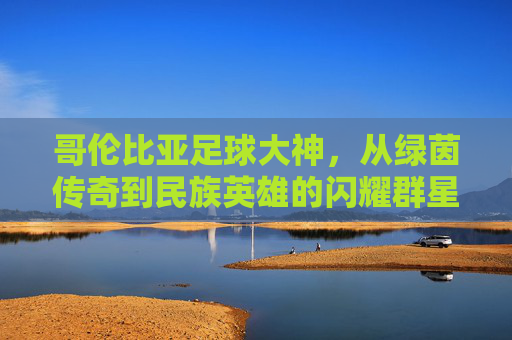 哥伦比亚足球大神，从绿茵传奇到民族英雄的闪耀群星，哥伦比亚足坛闪耀群星，从绿茵传奇到民族英雄