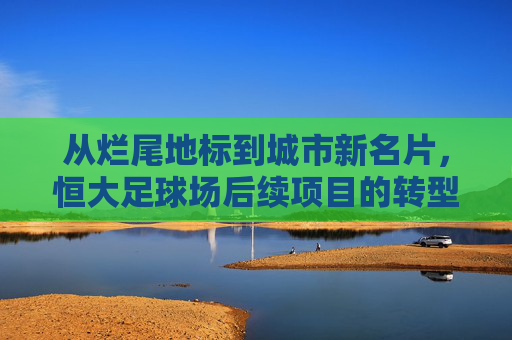 从烂尾地标到城市新名片，恒大足球场后续项目的转型突围之路，转型突围，恒大足球场从烂尾地标到城市新名片