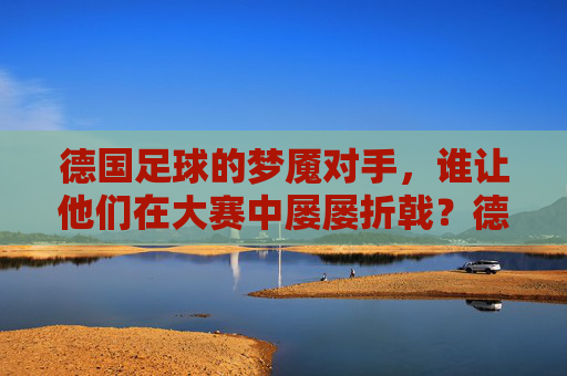 德国足球的梦魇对手，谁让他们在大赛中屡屡折戟？德国足球的梦魇对手，大赛屡屡折戟的克星？