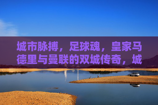 城市脉搏，足球魂，皇家马德里与曼联的双城传奇，城市脉魂，皇马曼联双城传奇