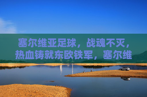 塞尔维亚足球，战魂不灭，热血铸就东欧铁军，塞尔维亚足球，战魂不灭，热血铸就东欧铁军