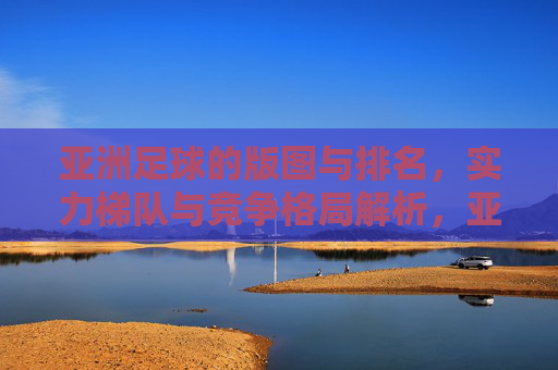 亚洲足球的版图与排名，实力梯队与竞争格局解析，亚洲足球实力梯队、竞争格局与版图排名解析