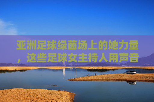亚洲足球绿茵场上的她力量，这些足球女主持人用声音传递热爱，亚洲足球绿茵场上的她力量，足球女主持人的声音传递热爱