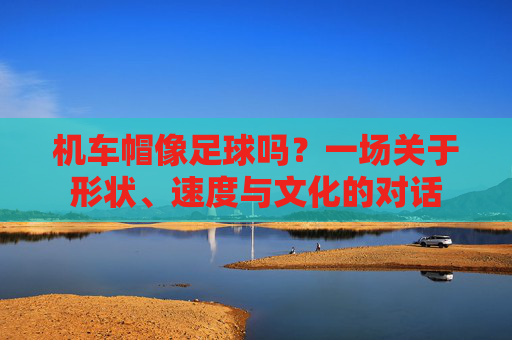 机车帽像足球吗？一场关于形状、速度与文化的对话