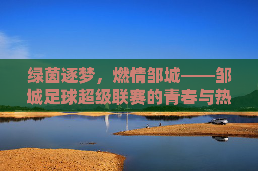 绿茵逐梦，燃情邹城——邹城足球超级联赛的青春与热爱，邹城足球超级联赛，绿茵逐梦，青春热爱