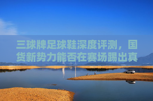 三球牌足球鞋深度评测，国货新势力能否在赛场踢出真功夫？