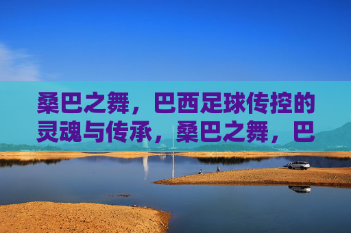 桑巴之舞，巴西足球传控的灵魂与传承，桑巴之舞，巴西足球传控的灵魂传承