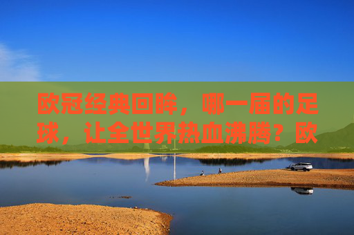 欧冠经典回眸，哪一届的足球，让全世界热血沸腾？欧冠经典回眸，哪一届足球点燃全世界热血？