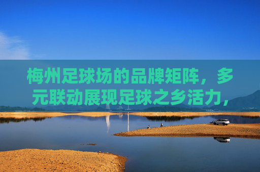 梅州足球场的品牌矩阵，多元联动展现足球之乡活力，梅州足球场品牌矩阵，多元联动展足球之乡活力