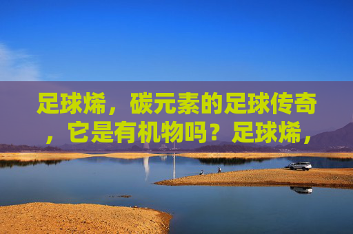 足球烯，碳元素的足球传奇，它是有机物吗？足球烯，碳元素的足球传奇，它是有机物吗？